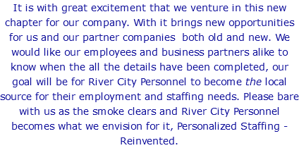 It is with great excitement that we venture in this new chapter for our company. With it brings new opportunities for us and our partner companies both old and new. We would like our employees and business partners alike to know when the all the details have been completed, our goal will be for River City Personnel to become the local source for their employment and staffing needs. Please bare with us as the smoke clears and River City Personnel becomes what we envision for it, Personalized Staffing - Reinvented.